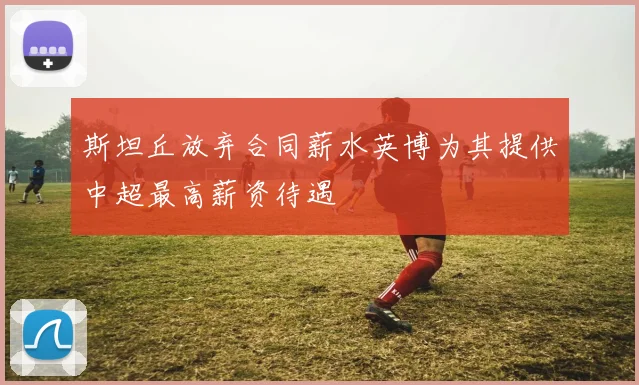 斯坦丘放弃合同薪水英博为其提供中超最高薪资待遇