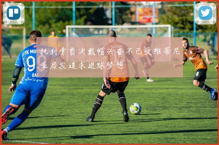 托利索首次戴帽兴奋不已受维蒂尼亚启发追求进球梦想