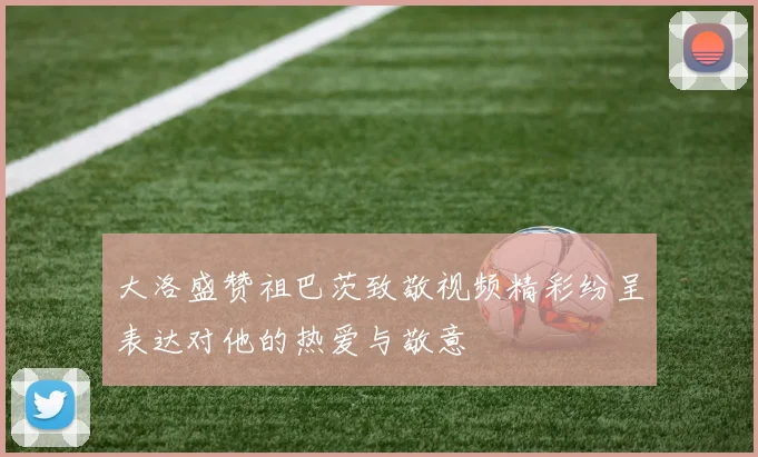 大洛盛赞祖巴茨致敬视频精彩纷呈表达对他的热爱与敬意