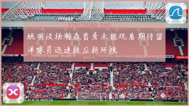 姚明谈杨瀚森首秀未能观看期待留洋球员迅速适应新环境