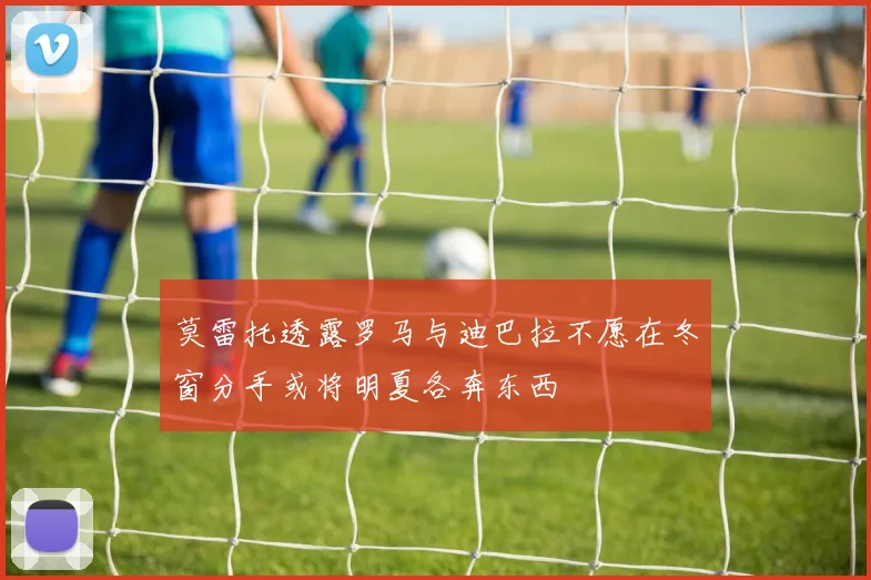 莫雷托透露罗马与迪巴拉不愿在冬窗分手或将明夏各奔东西