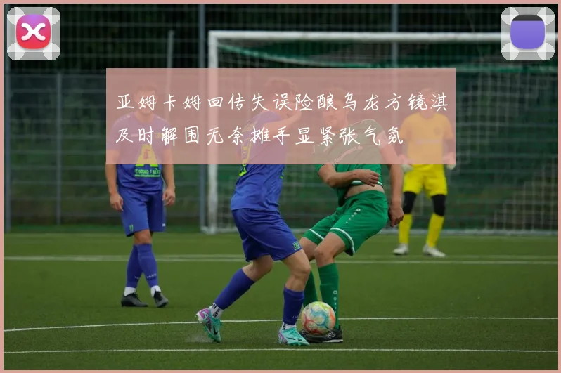 亚姆卡姆回传失误险酿乌龙方镜淇及时解围无奈摊手显紧张气氛