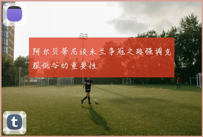 阿尔贝蒂尼谈米兰争冠之路强调克服低谷的重要性