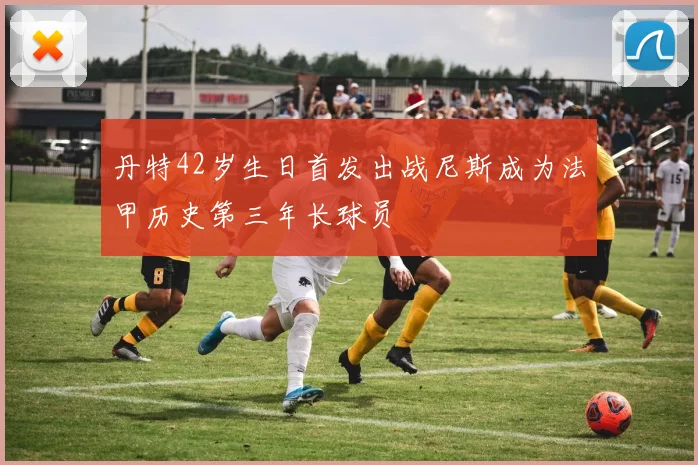 丹特42岁生日首发出战尼斯成为法甲历史第三年长球员