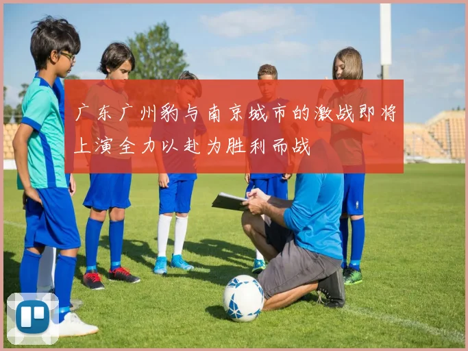 广东广州豹与南京城市的激战即将上演全力以赴为胜利而战