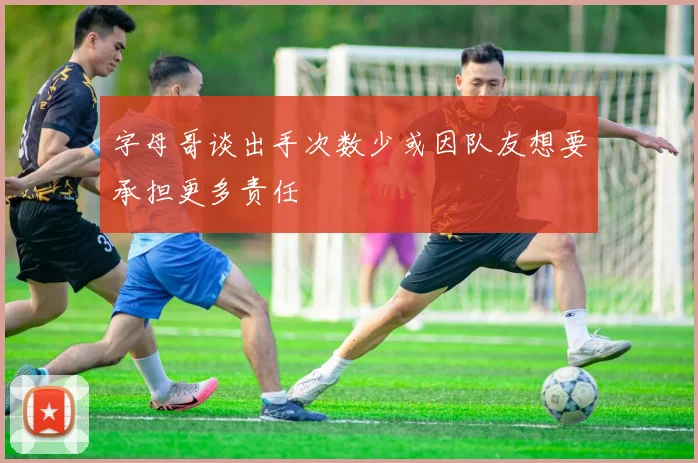 字母哥谈出手次数少或因队友想要承担更多责任