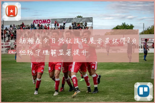 杨瀚森今日低位技巧展示虽仅得2分但防守理解显著提升
