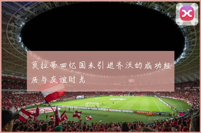 莫拉蒂回忆国米引进齐沃的成功经历与友谊时光