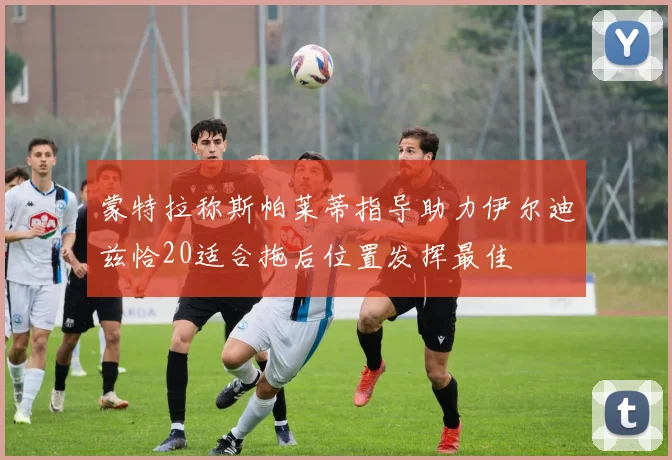 蒙特拉称斯帕莱蒂指导助力伊尔迪兹恰20适合拖后位置发挥最佳