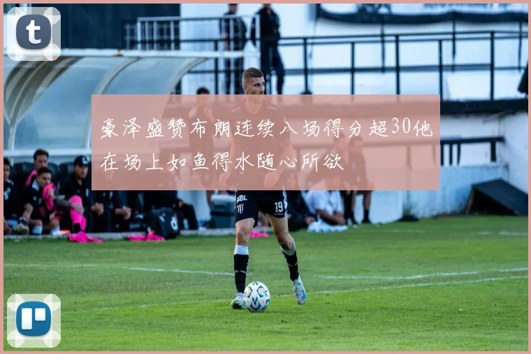 豪泽盛赞布朗连续八场得分超30他在场上如鱼得水随心所欲