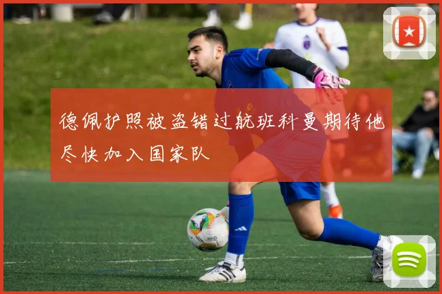 德佩护照被盗错过航班科曼期待他尽快加入国家队
