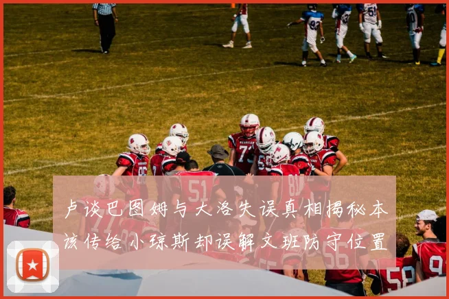 卢谈巴图姆与大洛失误真相揭秘本该传给小琼斯却误解文班防守位置