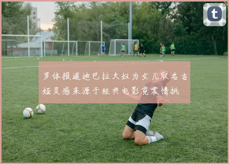 罗体报道迪巴拉夫妇为女儿取名吉娅灵感来源于经典电影霓裳情挑