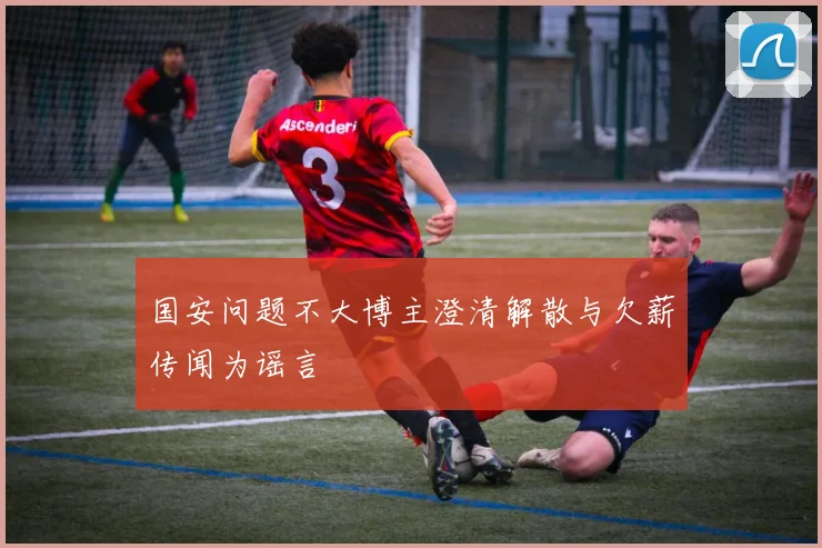 国安问题不大博主澄清解散与欠薪传闻为谣言