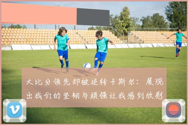 大比分领先却被逆转卡斯尔：展现出我们的坚韧与顽强让我感到欣慰