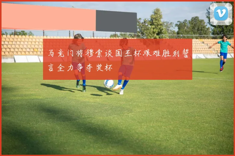 马竞门将穆索谈国王杯艰难胜利誓言全力争夺奖杯