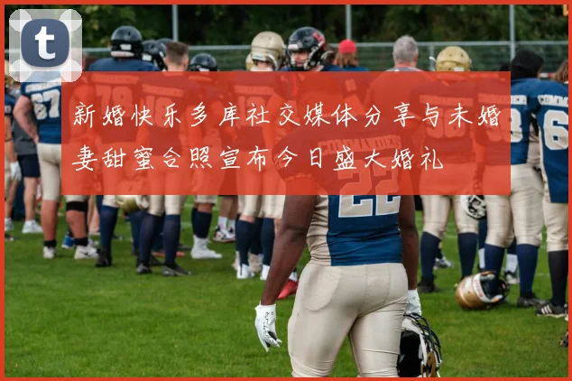 新婚快乐多库社交媒体分享与未婚妻甜蜜合照宣布今日盛大婚礼