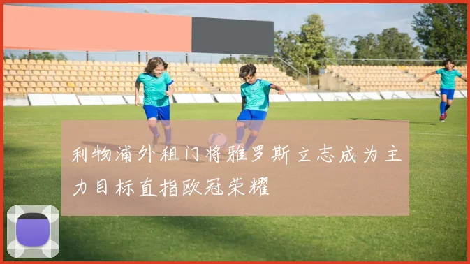 利物浦外租门将雅罗斯立志成为主力目标直指欧冠荣耀