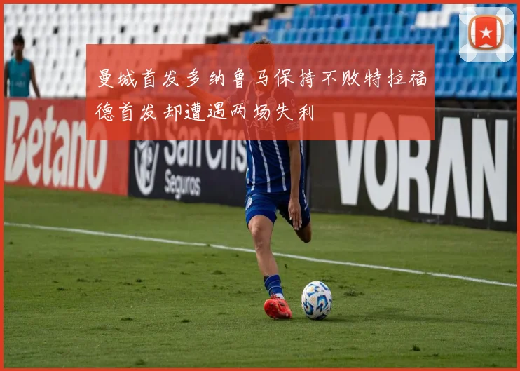 曼城首发多纳鲁马保持不败特拉福德首发却遭遇两场失利