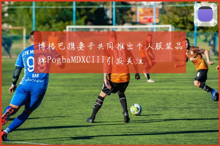 博格巴携妻子共同推出个人服装品牌PogbaMDXCIII引发关注