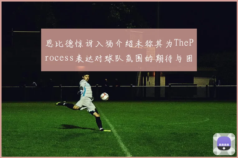 恩比德惊讶入场介绍未称其为TheProcess表达对球队氛围的期待与困惑