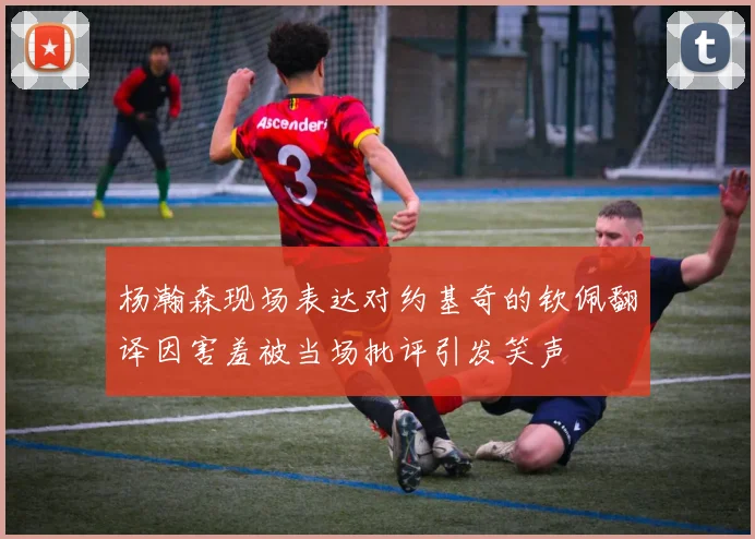 杨瀚森现场表达对约基奇的钦佩翻译因害羞被当场批评引发笑声