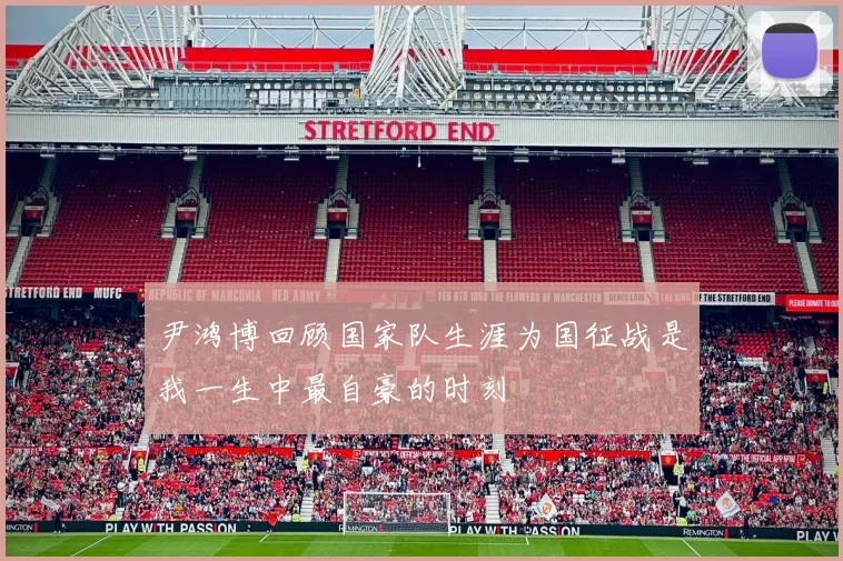 尹鸿博回顾国家队生涯为国征战是我一生中最自豪的时刻