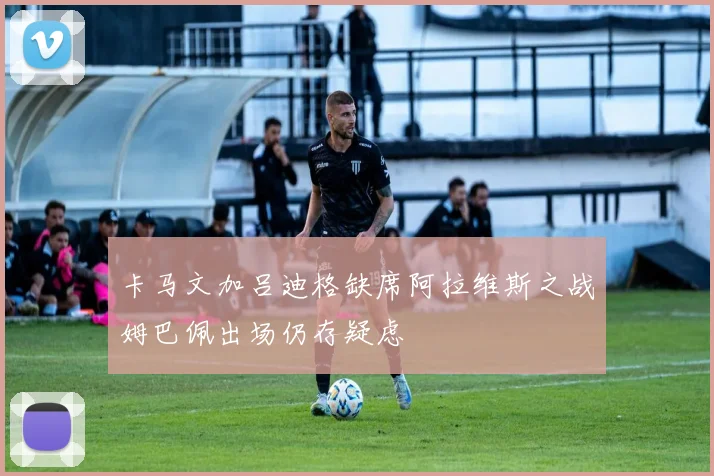 卡马文加吕迪格缺席阿拉维斯之战姆巴佩出场仍存疑虑
