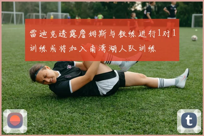 雷迪克透露詹姆斯与教练进行1对1训练或将加入南湾湖人队训练