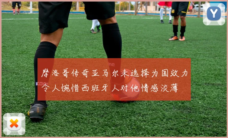 摩洛哥传奇亚马尔未选择为国效力令人惋惜西班牙人对他情感淡薄