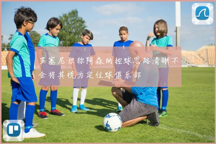 罗塞尼尔称阿森纳控球思路清晰不会将其视为定位球俱乐部
