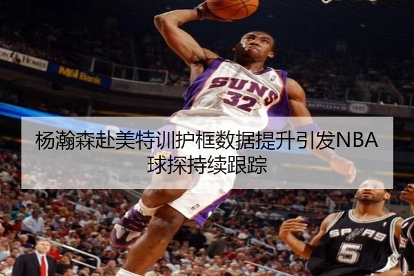 杨瀚森赴美特训护框数据提升引发NBA球探持续跟踪(KYgaming)